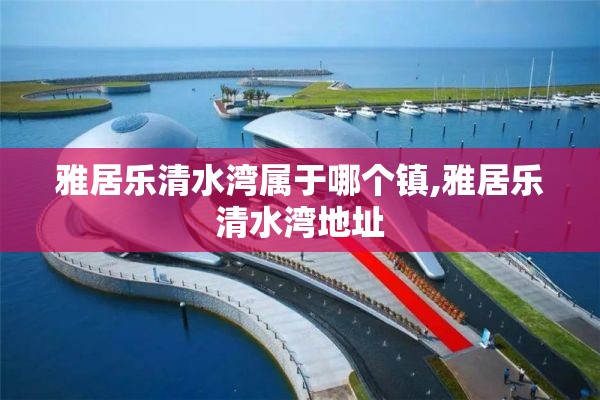 雅居乐清水湾属于哪个镇,雅居乐清水湾地址