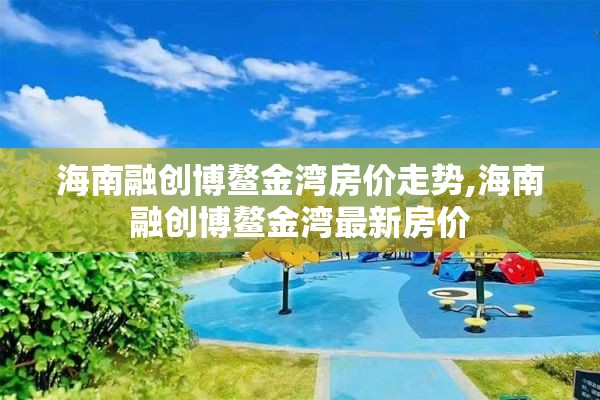 海南融创博鳌金湾房价走势,海南融创博鳌金湾最新房价