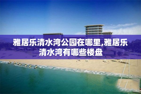 雅居乐清水湾公园在哪里,雅居乐清水湾有哪些楼盘