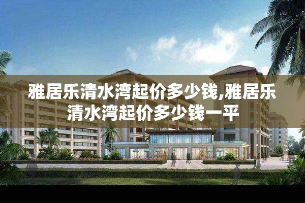 雅居乐清水湾起价多少钱,雅居乐清水湾起价多少钱一平