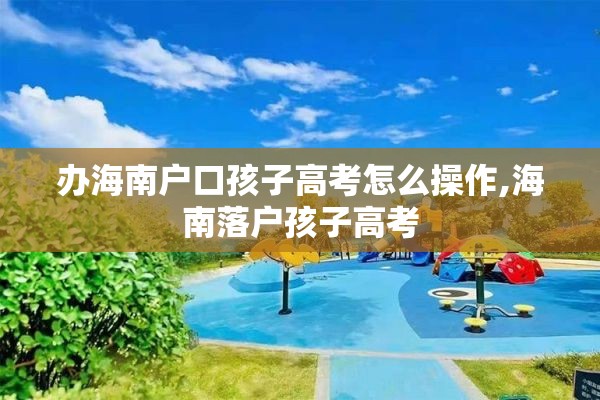 办海南户口孩子高考怎么操作,海南落户孩子高考