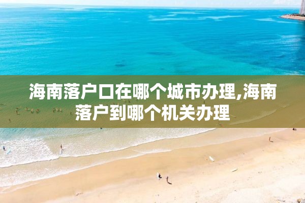 海南落户口在哪个城市办理,海南落户到哪个机关办理