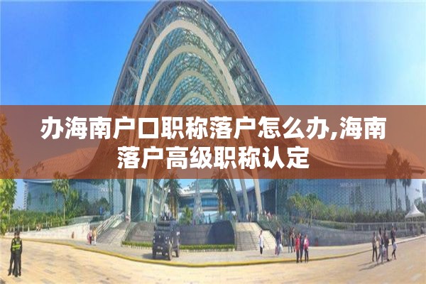 办海南户口职称落户怎么办,海南落户高级职称认定