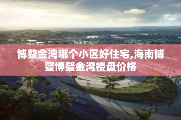 博鳌金湾哪个小区好住宅,海南博鳌博鳌金湾楼盘价格