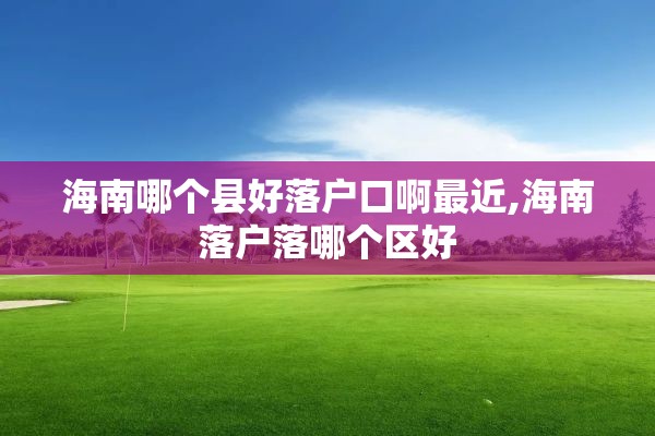 海南哪个县好落户口啊最近,海南落户落哪个区好
