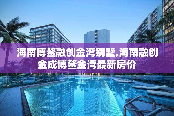 海南博鳌融创金湾别墅,海南融创金成博鳌金湾最新房价