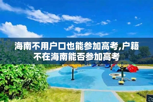 海南不用户口也能参加高考,户籍不在海南能否参加高考