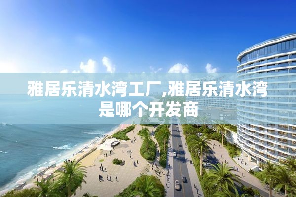 雅居乐清水湾工厂,雅居乐清水湾是哪个开发商