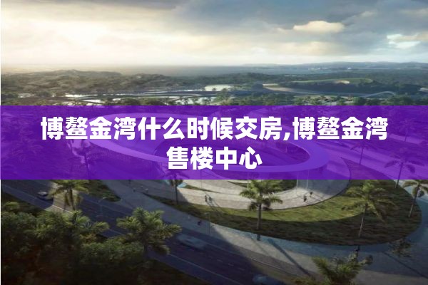 博鳌金湾什么时候交房,博鳌金湾售楼中心