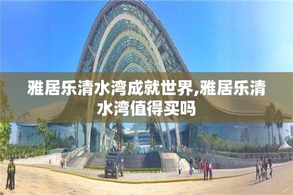 雅居乐清水湾成就世界,雅居乐清水湾值得买吗