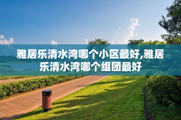 雅居乐清水湾哪个小区最好,雅居乐清水湾哪个组团最好