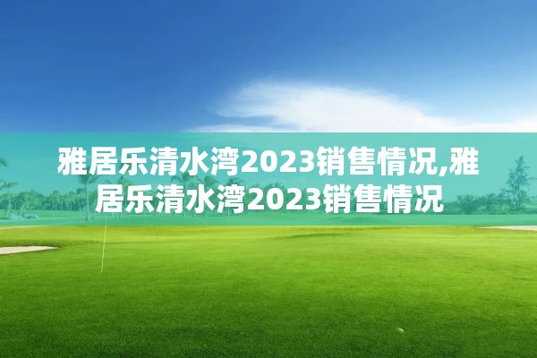 雅居乐清水湾2023销售情况,雅居乐清水湾2023销售情况