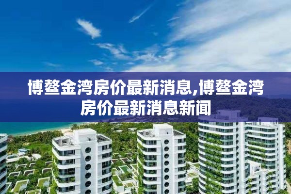 博鳌金湾房价最新消息,博鳌金湾房价最新消息新闻