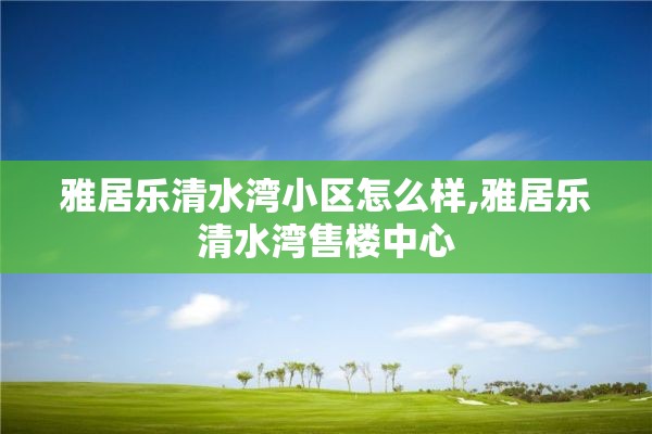 雅居乐清水湾小区怎么样,雅居乐清水湾售楼中心