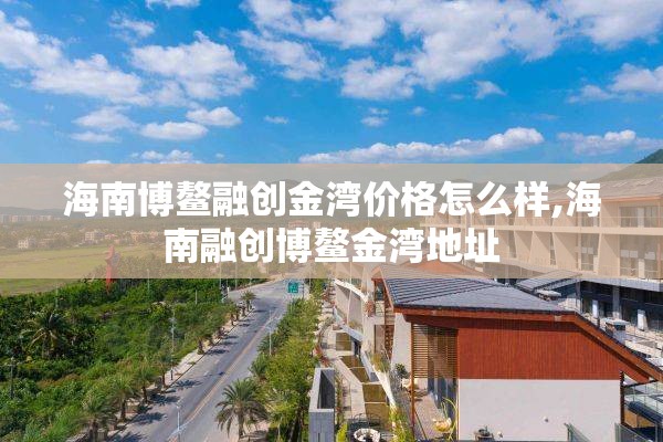 海南博鳌融创金湾价格怎么样,海南融创博鳌金湾地址