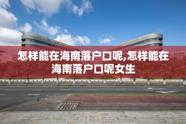 怎样能在海南落户口呢,怎样能在海南落户口呢女生