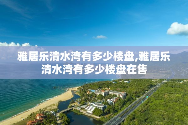 雅居乐清水湾有多少楼盘,雅居乐清水湾有多少楼盘在售