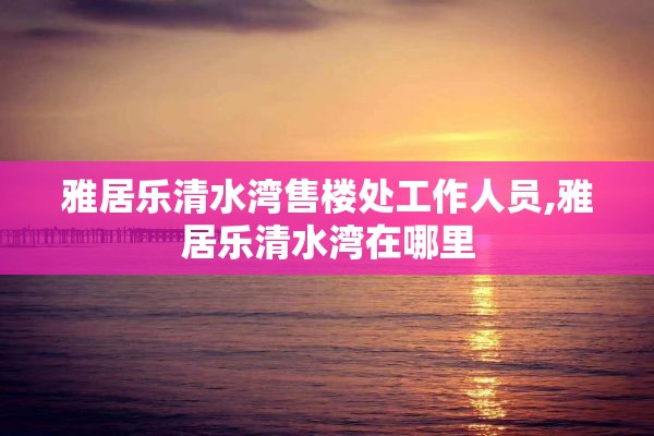 雅居乐清水湾售楼处工作人员,雅居乐清水湾在哪里