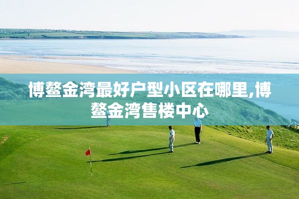 博鳌金湾最好户型小区在哪里,博鳌金湾售楼中心