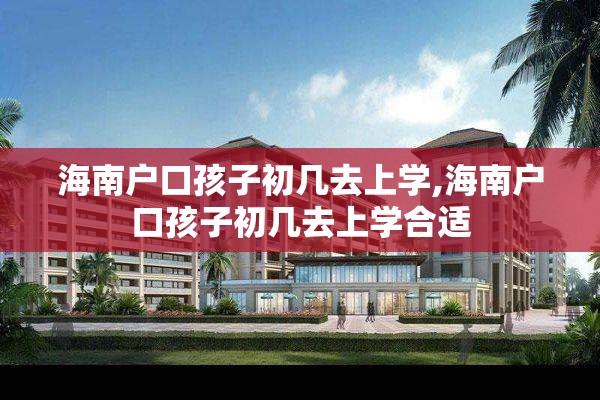 海南户口孩子初几去上学,海南户口孩子初几去上学合适