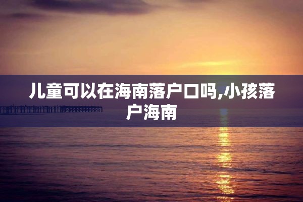儿童可以在海南落户口吗,小孩落户海南