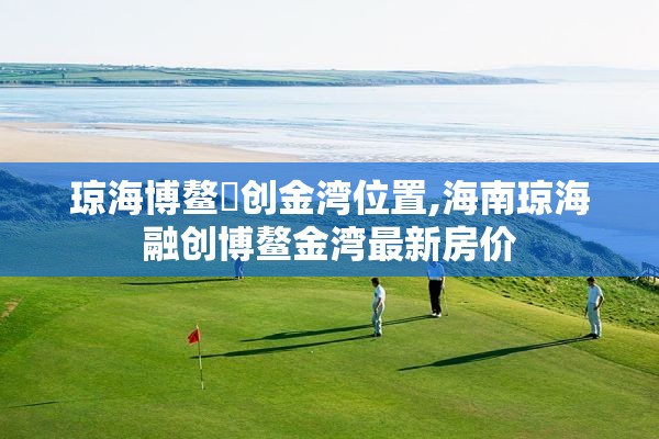 琼海博鳌螎创金湾位置,海南琼海融创博鳌金湾最新房价