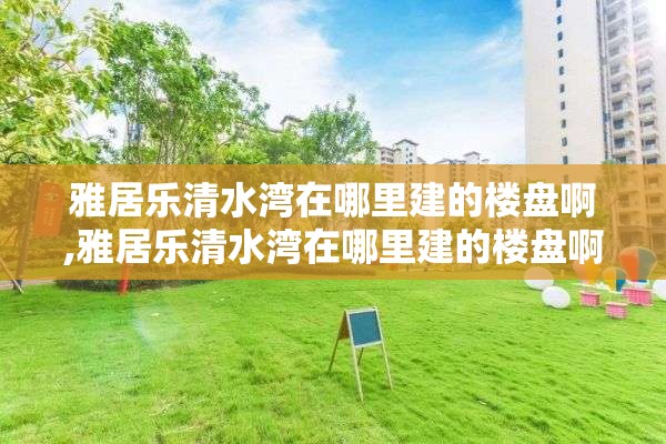 雅居乐清水湾在哪里建的楼盘啊,雅居乐清水湾在哪里建的楼盘啊