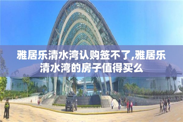 雅居乐清水湾认购签不了,雅居乐清水湾的房子值得买么