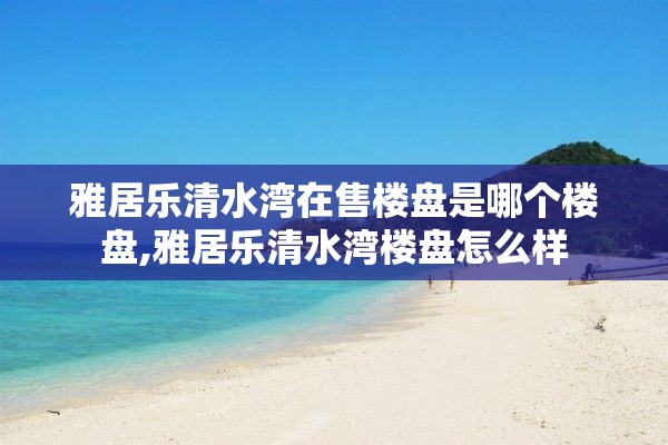 雅居乐清水湾在售楼盘是哪个楼盘,雅居乐清水湾楼盘怎么样