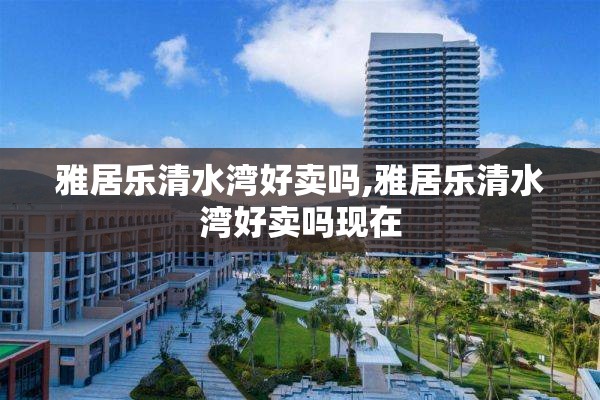 雅居乐清水湾好卖吗,雅居乐清水湾好卖吗现在