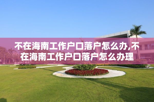 不在海南工作户口落户怎么办,不在海南工作户口落户怎么办理