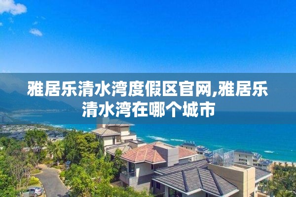 雅居乐清水湾度假区官网,雅居乐清水湾在哪个城市