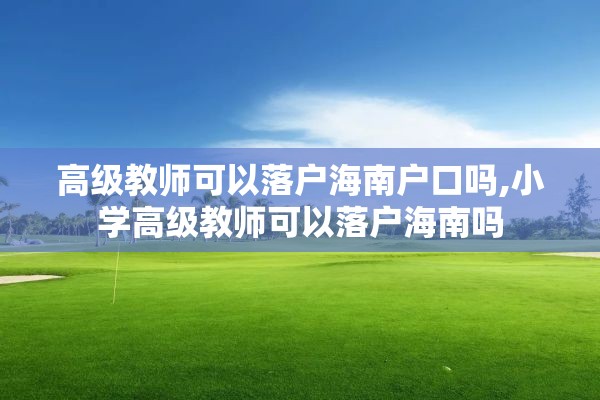 高级教师可以落户海南户口吗,小学高级教师可以落户海南吗