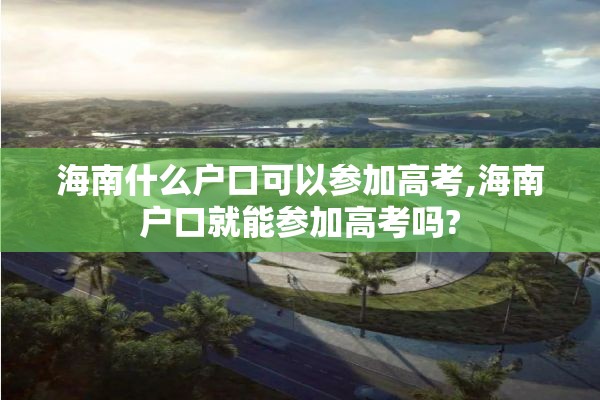 海南什么户口可以参加高考,海南户口就能参加高考吗?