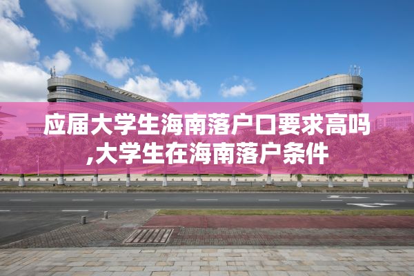 应届大学生海南落户口要求高吗,大学生在海南落户条件