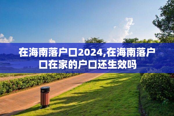 在海南落户口2024,在海南落户口在家的户口还生效吗