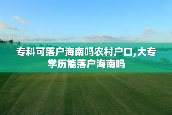 专科可落户海南吗农村户口,大专学历能落户海南吗