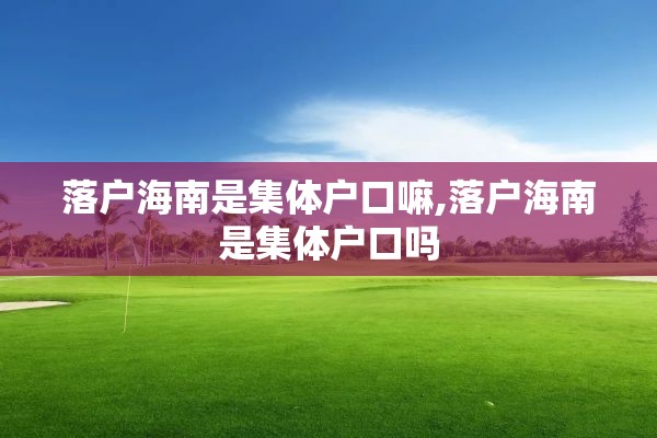 落户海南是集体户口嘛,落户海南是集体户口吗