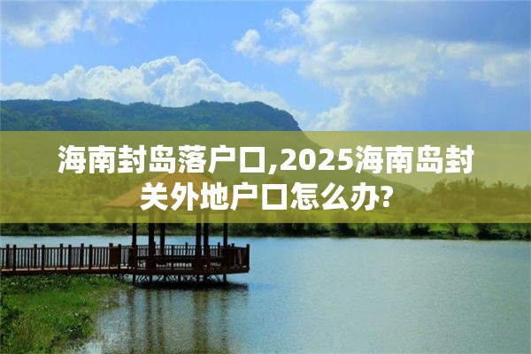 海南封岛落户口,2025海南岛封关外地户口怎么办?