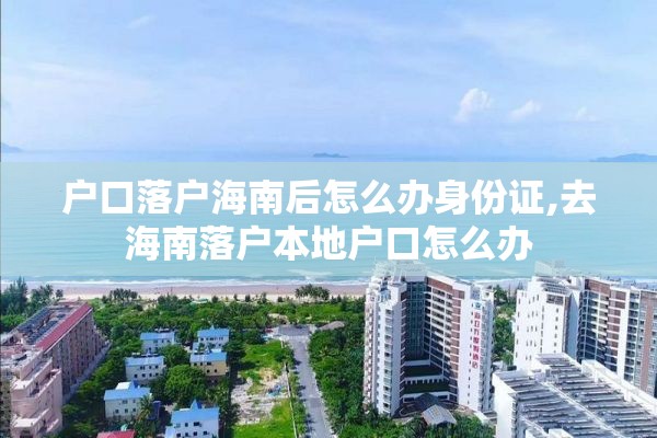 户口落户海南后怎么办身份证,去海南落户本地户口怎么办