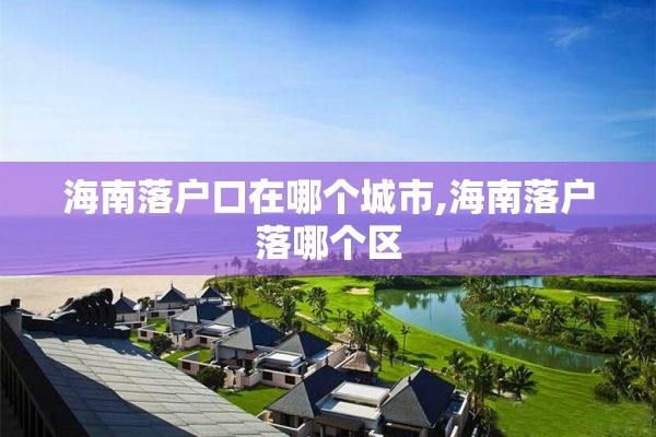 海南落户口在哪个城市,海南落户落哪个区