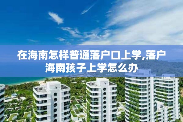 在海南怎样普通落户口上学,落户海南孩子上学怎么办