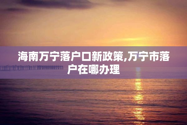 海南万宁落户口新政策,万宁市落户在哪办理