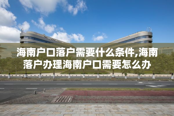 海南户口落户需要什么条件,海南落户办理海南户口需要怎么办