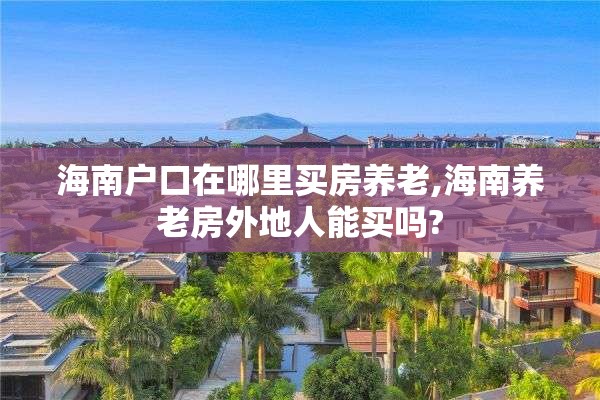 海南户口在哪里买房养老,海南养老房外地人能买吗?