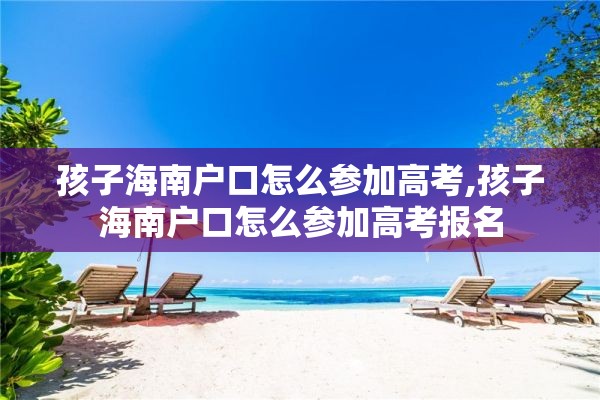孩子海南户口怎么参加高考,孩子海南户口怎么参加高考报名