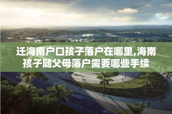 迁海南户口孩子落户在哪里,海南孩子随父母落户需要哪些手续