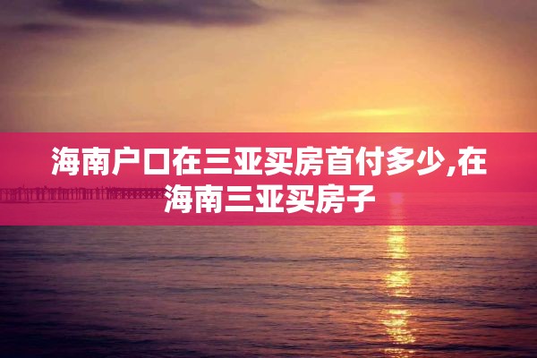 海南户口在三亚买房首付多少,在海南三亚买房子