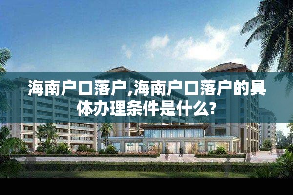 海南户口落户,海南户口落户的具体办理条件是什么?