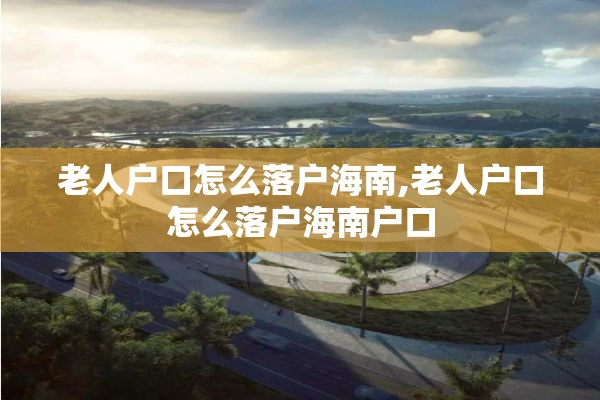 老人户口怎么落户海南,老人户口怎么落户海南户口